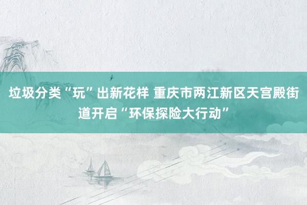 垃圾分类“玩”出新花样 重庆市两江新区天宫殿街道开启“环保探险大行动”