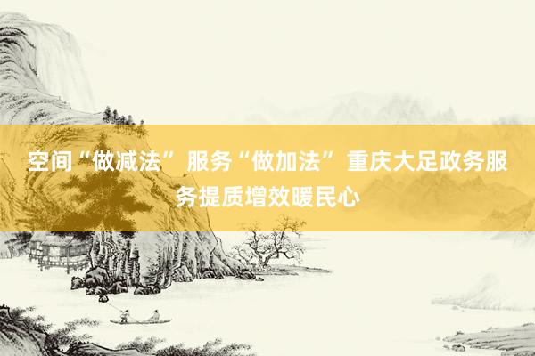 空间“做减法” 服务“做加法” 重庆大足政务服务提质增效暖民心
