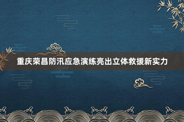 重庆荣昌防汛应急演练亮出立体救援新实力