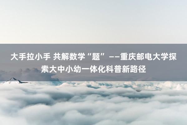 大手拉小手 共解数学“题” ——重庆邮电大学探索大中小幼一体化科普新路径