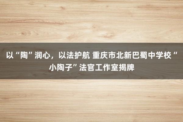 以“陶”润心，以法护航 重庆市北新巴蜀中学校“小陶子”法官工作室揭牌