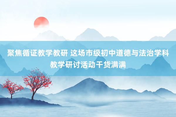 聚焦循证教学教研 这场市级初中道德与法治学科教学研讨活动干货满满