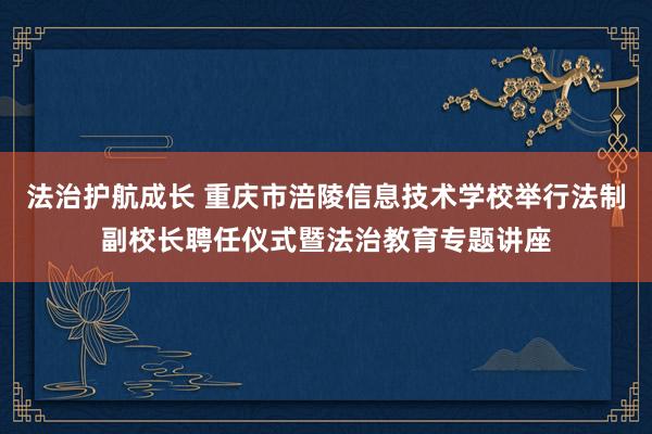 法治护航成长 重庆市涪陵信息技术学校举行法制副校长聘任仪式暨法治教育专题讲座
