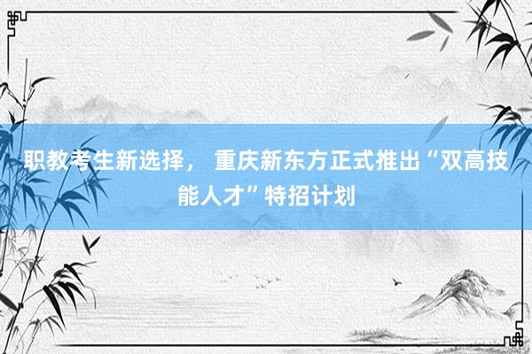 职教考生新选择， 重庆新东方正式推出“双高技能人才”特招计划