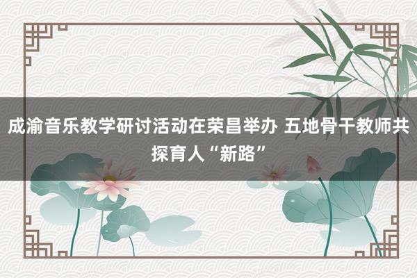 成渝音乐教学研讨活动在荣昌举办 五地骨干教师共探育人“新路”