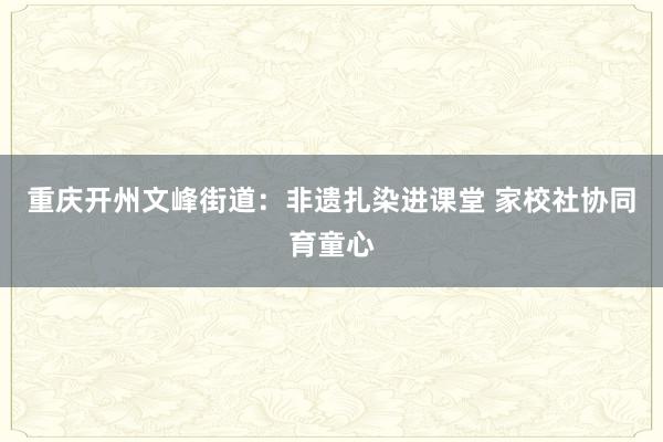 重庆开州文峰街道：非遗扎染进课堂 家校社协同育童心